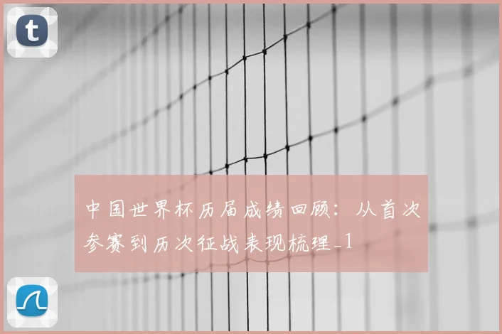 中国世界杯历届成绩回顾:从首次参赛到历次征战表现梳理_1
