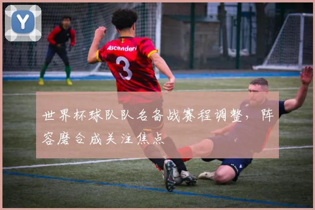 世界杯球队队名备战赛程调整，阵容磨合成关注焦点