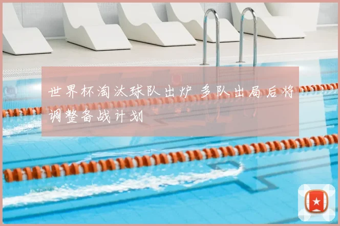 世界杯淘汰球队出炉 多队出局后将调整备战计划