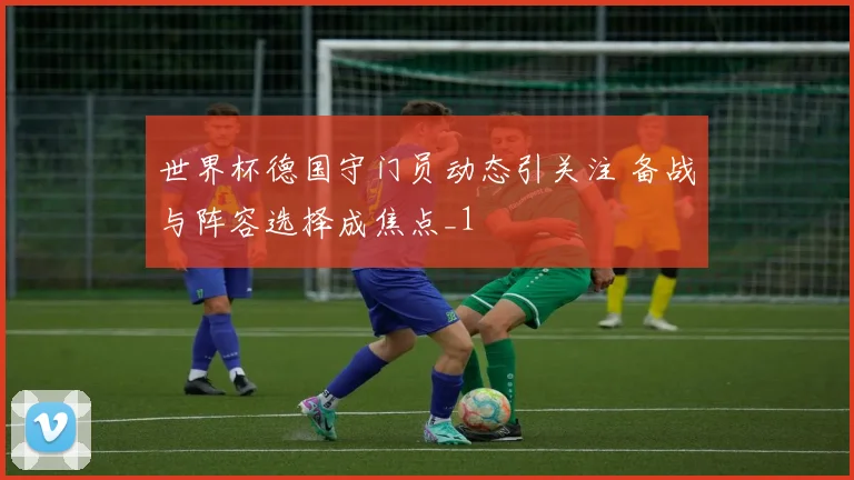 世界杯德国守门员动态引关注 备战与阵容选择成焦点_1