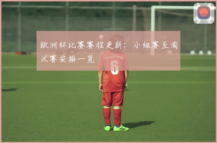 欧洲杯比赛赛程更新：小组赛至淘汰赛安排一览
