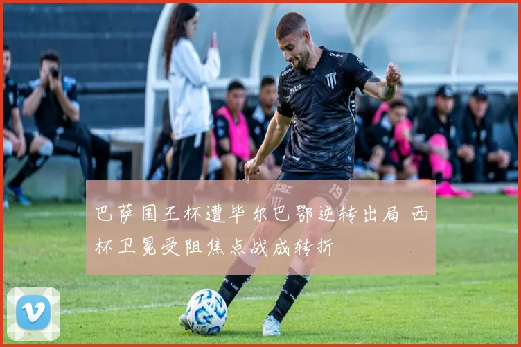 巴萨国王杯遭毕尔巴鄂逆转出局 西杯卫冕受阻焦点战成转折