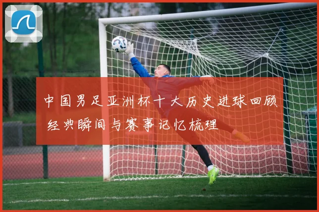 中国男足亚洲杯十大历史进球回顾 经典瞬间与赛事记忆梳理