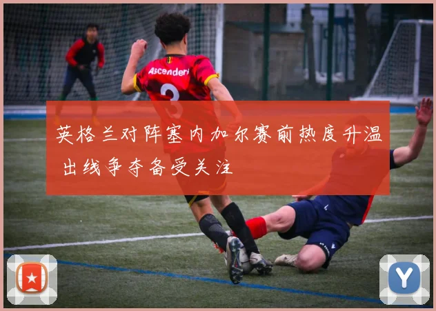 英格兰对阵塞内加尔赛前热度升温 出线争夺备受关注