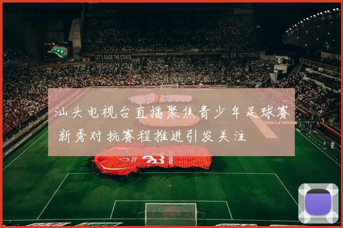 汕头电视台直播聚焦青少年足球赛 新秀对抗赛程推进引发关注