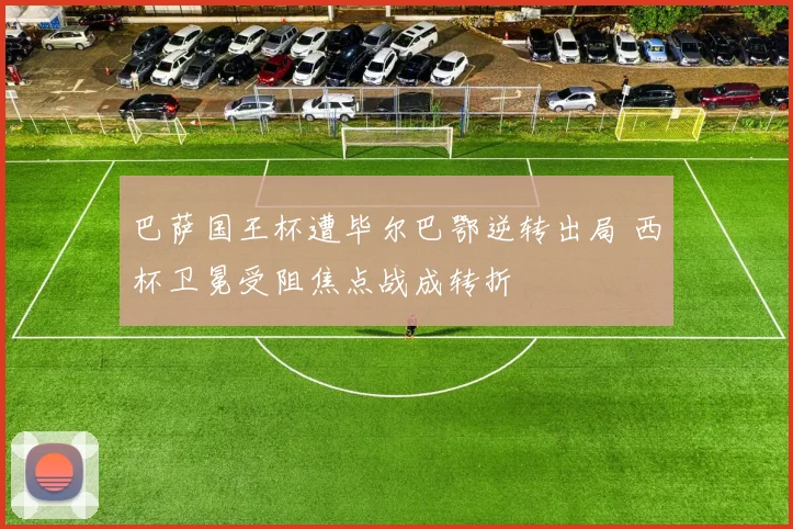 巴萨国王杯遭毕尔巴鄂逆转出局 西杯卫冕受阻焦点战成转折