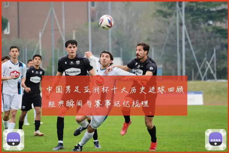 中国男足亚洲杯十大历史进球回顾 经典瞬间与赛事记忆梳理