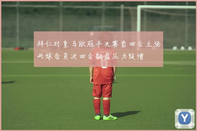 拜仁对皇马欧冠半决赛首回合主场两球告负次回合翻盘压力陡增