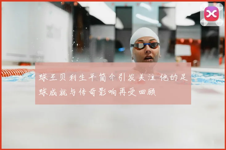 球王贝利生平简介引发关注 他的足球成就与传奇影响再受回顾