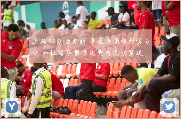 土超积分榜更新 争冠与保级形势分化 加拉塔萨雷领跑费内巴切紧追