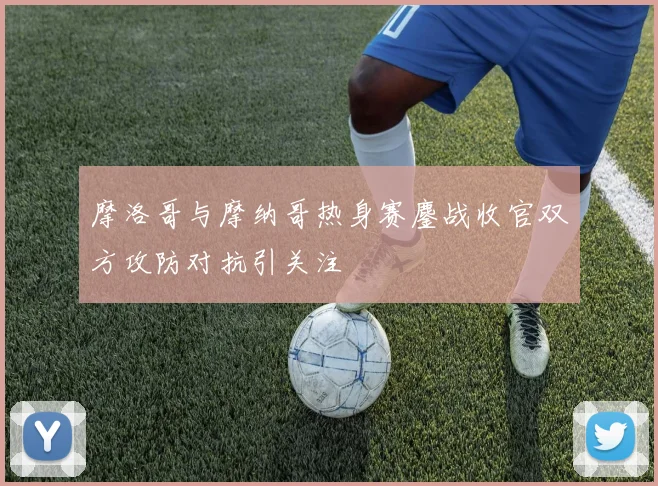 摩洛哥与摩纳哥热身赛鏖战收官双方攻防对抗引关注