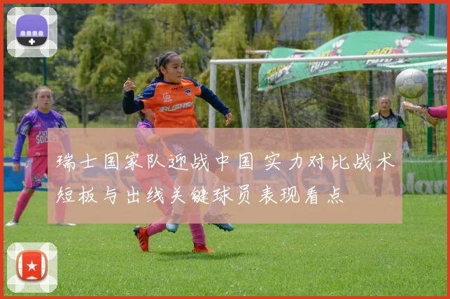 瑞士国家队迎战中国 实力对比战术短板与出线关键球员表现看点