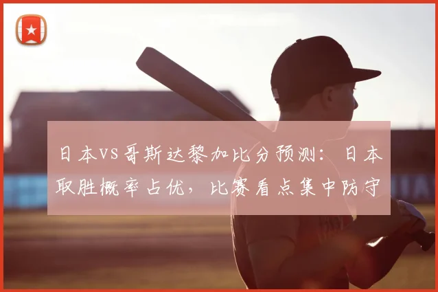 日本vs哥斯达黎加比分预测：日本取胜概率占优，比赛看点集中防守对抗