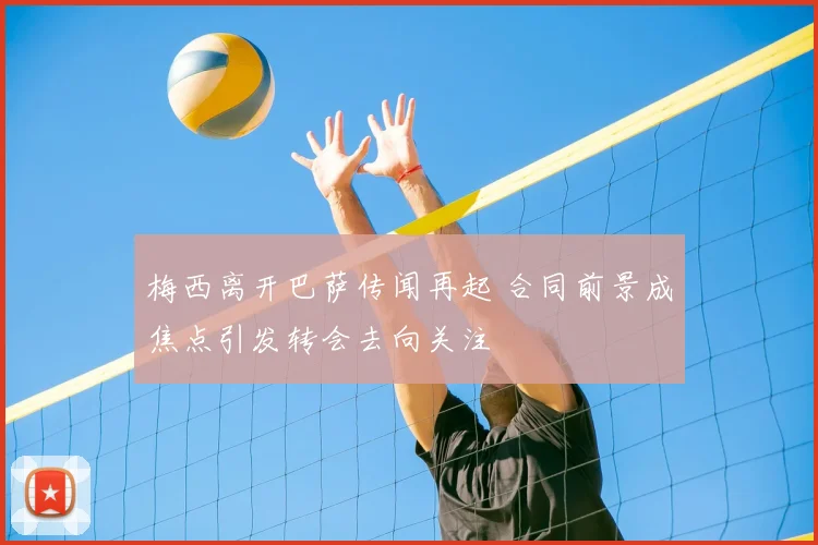 梅西离开巴萨传闻再起 合同前景成焦点引发转会去向关注