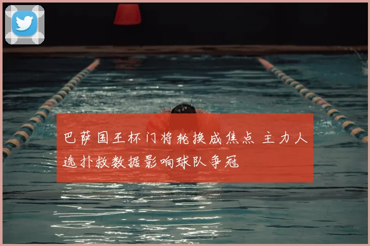 巴萨国王杯门将轮换成焦点 主力人选扑救数据影响球队争冠