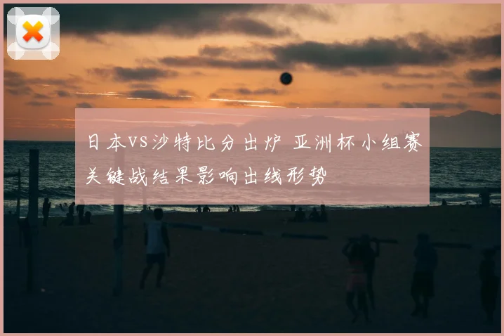 日本vs沙特比分出炉 亚洲杯小组赛关键战结果影响出线形势