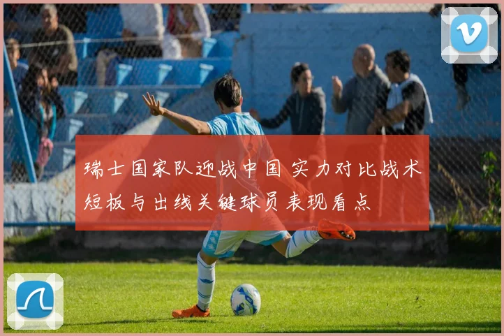 瑞士国家队迎战中国 实力对比战术短板与出线关键球员表现看点
