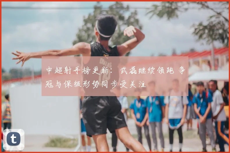 中超射手榜更新:武磊继续领跑 争冠与保级形势同步受关注