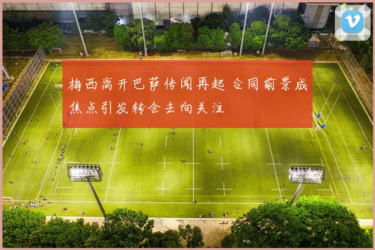 梅西离开巴萨传闻再起 合同前景成焦点引发转会去向关注