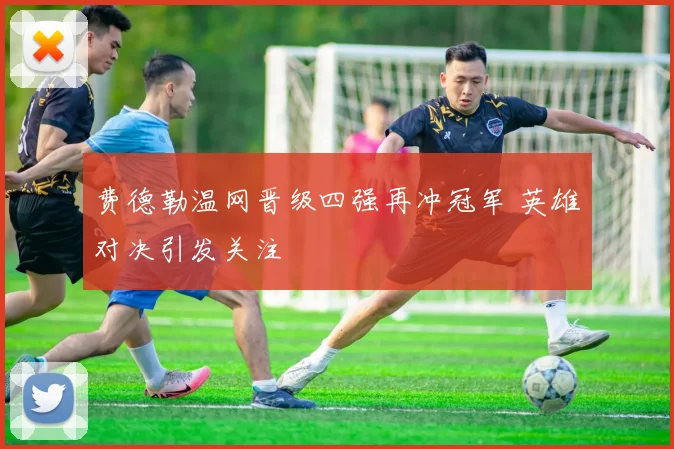 费德勒温网晋级四强再冲冠军 英雄对决引发关注