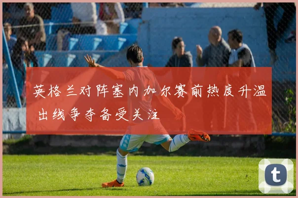 英格兰对阵塞内加尔赛前热度升温 出线争夺备受关注