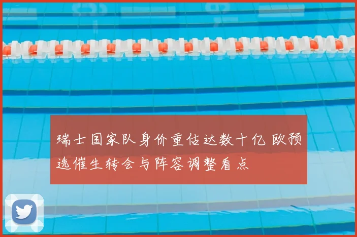 瑞士国家队身价重估达数十亿 欧预选催生转会与阵容调整看点