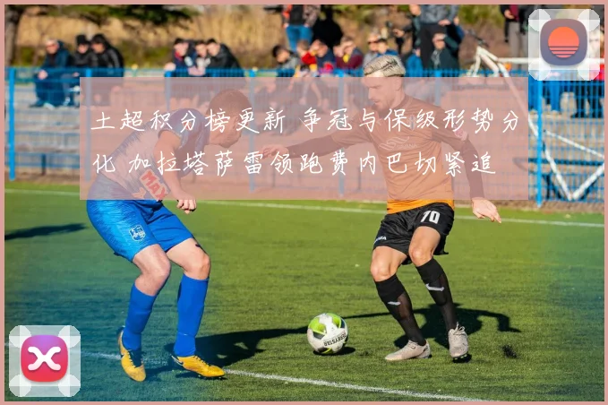 土超积分榜更新 争冠与保级形势分化 加拉塔萨雷领跑费内巴切紧追