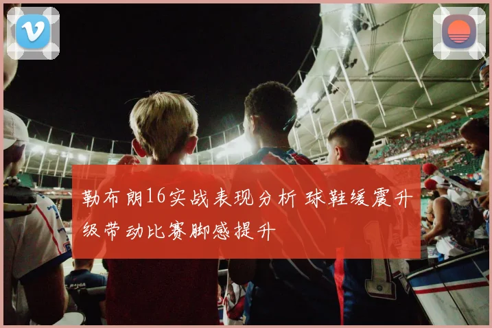 勒布朗16实战表现分析 球鞋缓震升级带动比赛脚感提升