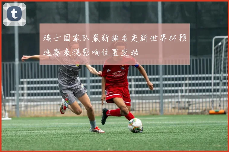 瑞士国家队最新排名更新世界杯预选赛表现影响位置变动