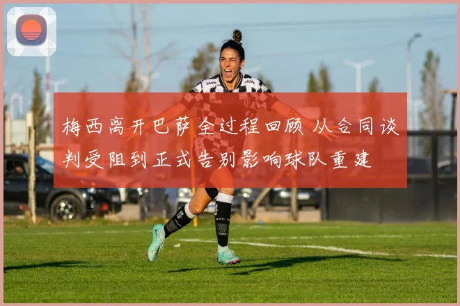 梅西离开巴萨全过程回顾 从合同谈判受阻到正式告别影响球队重建