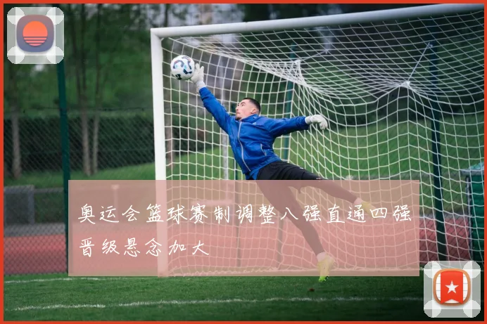 奥运会篮球赛制调整八强直通四强晋级悬念加大