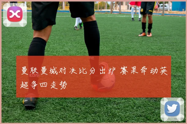曼联曼城对决比分出炉 赛果牵动英超争四走势